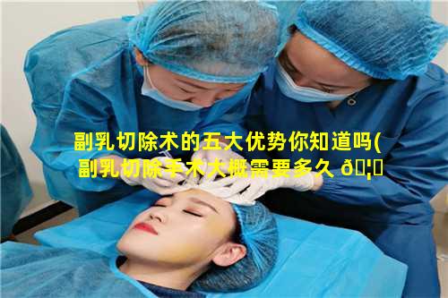 副乳切除术的五大优势你知道吗(副乳切除手术大概需要多久 🦅 痊愈 🌴 )